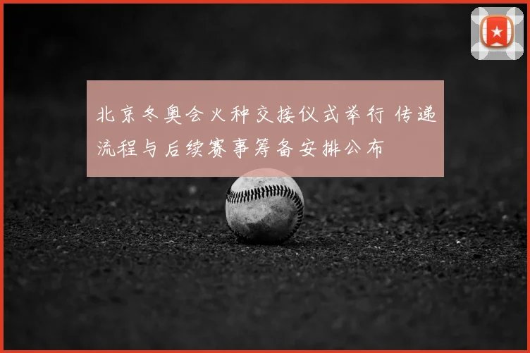 北京冬奥会火种交接仪式举行 传递流程与后续赛事筹备安排公布