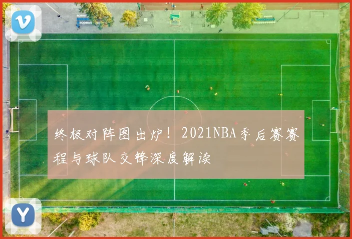 终极对阵图出炉！2021NBA季后赛赛程与球队交锋深度解读