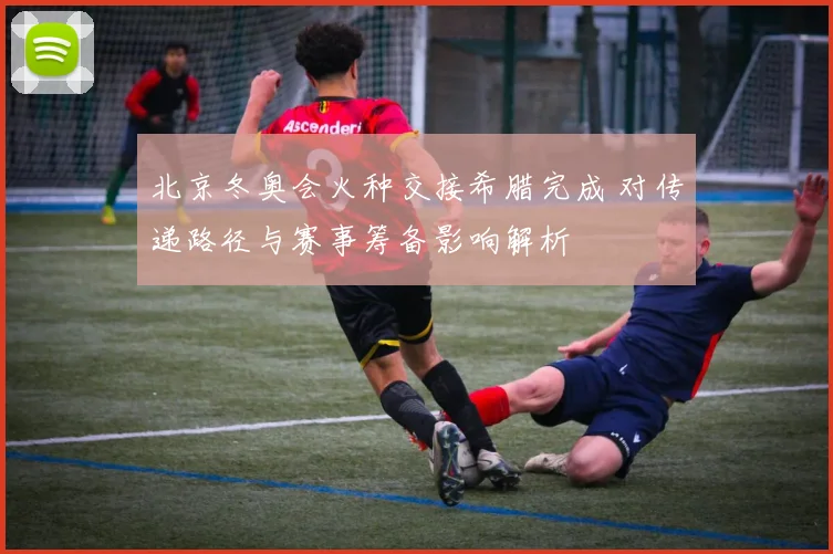 北京冬奥会火种交接希腊完成 对传递路径与赛事筹备影响解析