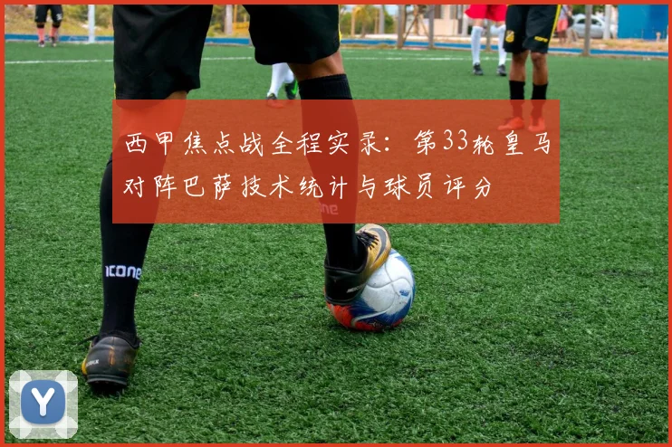 西甲焦点战全程实录：第33轮皇马对阵巴萨技术统计与球员评分