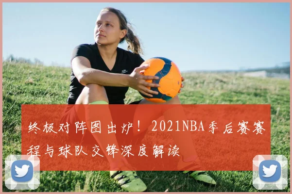 终极对阵图出炉！2021NBA季后赛赛程与球队交锋深度解读