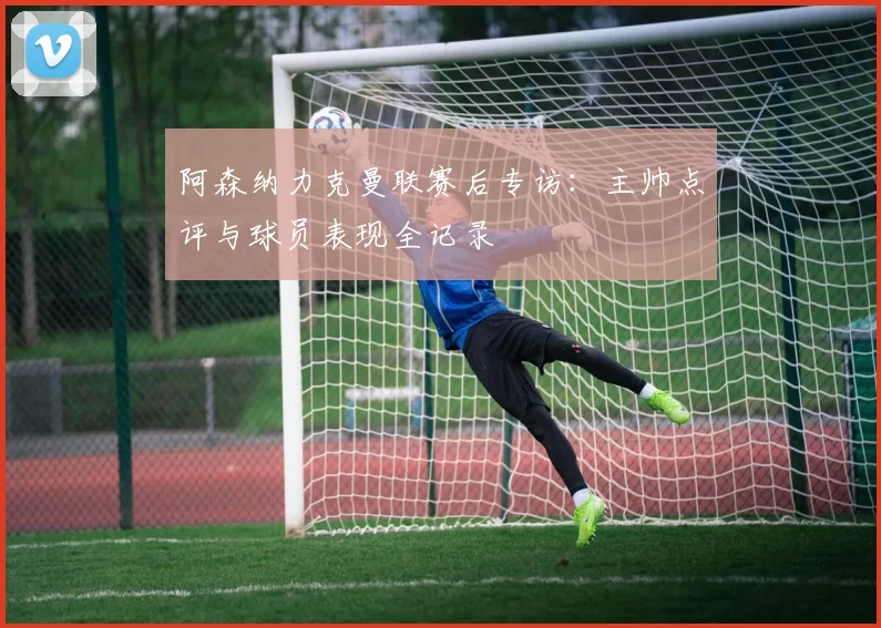 阿森纳力克曼联赛后专访：主帅点评与球员表现全记录